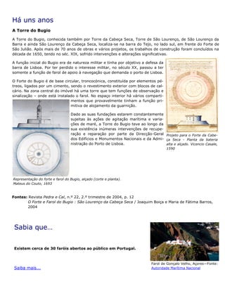 Há uns anos
A Torre do Bugio
A Torre do Bugio, conhecida também por Torre da Cabeça Seca, Torre de São Lourenço, de São Lourenço da
Barra e ainda São Lourenço da Cabeça Seca, localiza-se na barra do Tejo, no lado sul, em frente do Forte de
São Julião. Após mais de 70 anos de obras e vários projetos, os trabalhos de construção foram concluídos na
década de 1650, tendo no séc. XIX, sofrido intervenções e alterações significativas.
A função inicial do Bugio era de natureza militar e tinha por objetivo a defesa da
barra de Lisboa. Por ter perdido o interesse militar, no século XX, passou a ter
somente a função de farol de apoio à navegação que demanda o porto de Lisboa.
O Forte do Bugio é de base circular, troncocónica, constituída por elementos pé-
treos, ligados por um cimento, sendo o revestimento exterior com blocos de cal-
cário. Na zona central do imóvel há uma torre que tem funções de observação e
sinalização – onde está instalado o farol. No espaço interior há vários comparti-
mentos que provavelmente tinham a função pri-
mitiva de alojamento da guarnição.
Dado as suas fundações estarem constantemente
sujeitas às ações de agitação marítima e varia-
ções de maré, a Torre do Bugio teve ao longo da
sua existência inúmeras intervenções de recupe-
ração e reparação por parte da Direcção-Geral
dos Edifícios e Monumentos Nacionais e da Admi-
nistração do Porto de Lisboa.
Sabia que…
Existem cerca de 30 faróis abertos ao público em Portugal.
Saiba mais...
Fontes: Revista Pedra e Cal, n.º 22, 2.º trimestre de 2004, p. 12
O Forte e Farol do Bugio : São Lourenço da Cabeça Seca / Joaquim Boiça e Maria de Fátima Barros,
2004
Representação do forte e farol do Bugio, alçado (corte e planta).
Mateus do Couto, 1693
Projeto para o Forte da Cabe-
ça Seca - Planta da bateria
alta e alçado. Vicencio Casale,
1590
Farol de Gonçalo Velho, Açores—Fonte:
Autoridade Marítima Nacional
 