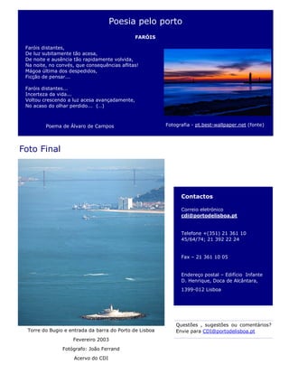 Contactos
Correio eletrónico
cdi@portodelisboa.pt
Telefone +(351) 21 361 10
45/64/74; 21 392 22 24
Fax – 21 361 10 05
Endereço postal – Edifício Infante
D. Henrique, Doca de Alcântara,
1399-012 Lisboa
Foto Final
Torre do Bugio e entrada da barra do Porto de Lisboa
Fevereiro 2003
Fotógrafo: João Ferrand
Acervo do CDI
Questões , sugestões ou comentários?
Envie para CDI@portodelisboa.pt
Poesia pelo porto
FARÓIS
Faróis distantes,
De luz subitamente tão acesa,
De noite e ausência tão rapidamente volvida,
Na noite, no convés, que consequências aflitas!
Mágoa última dos despedidos,
Ficção de pensar...
Faróis distantes...
Incerteza da vida...
Voltou crescendo a luz acesa avançadamente,
No acaso do olhar perdido... (…)
Poema de Álvaro de Campos Fotografia - pt.best-wallpaper.net (fonte)
 
