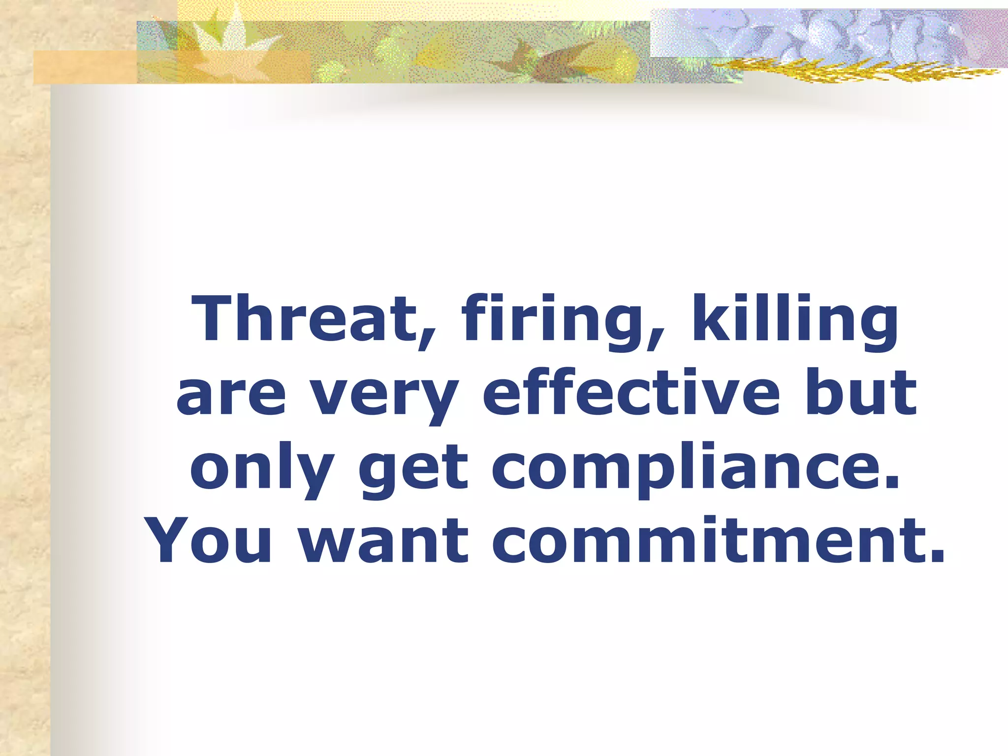 Threat, firing, killing
are very effective but
only get compliance.
You want commitment.
 