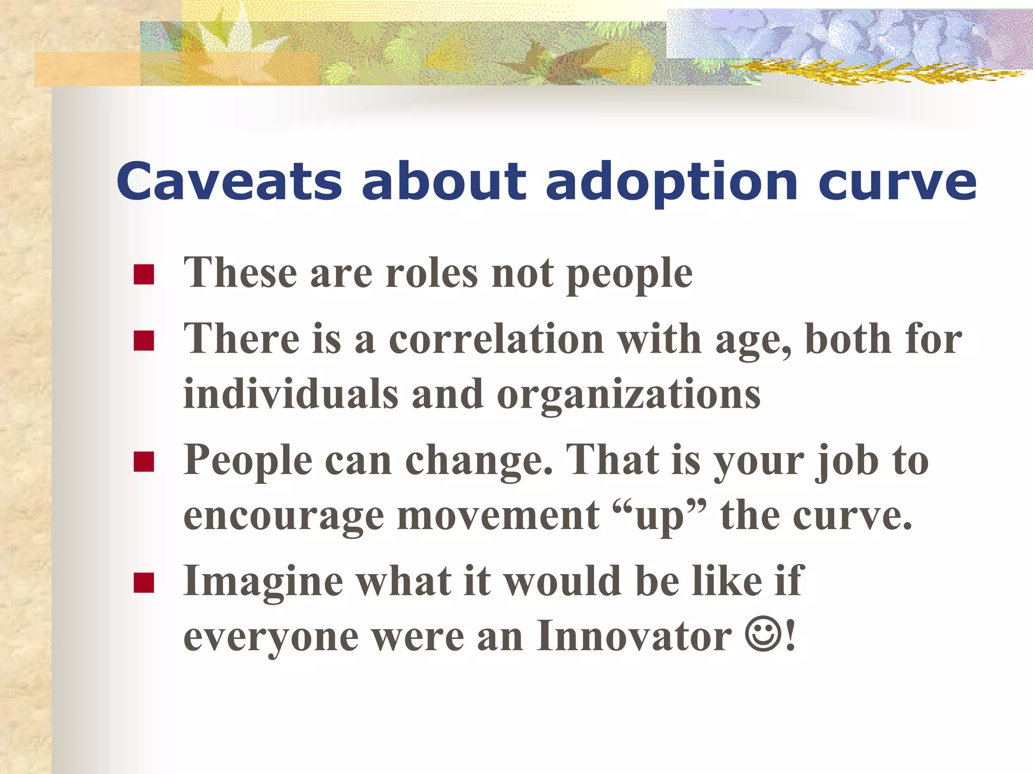 Caveats about adoption curve
 These are roles not people
 There is a correlation with age, both for
individuals and organizations
 People can change. That is your job to
encourage movement “up” the curve.
 Imagine what it would be like if
everyone were an Innovator !
 