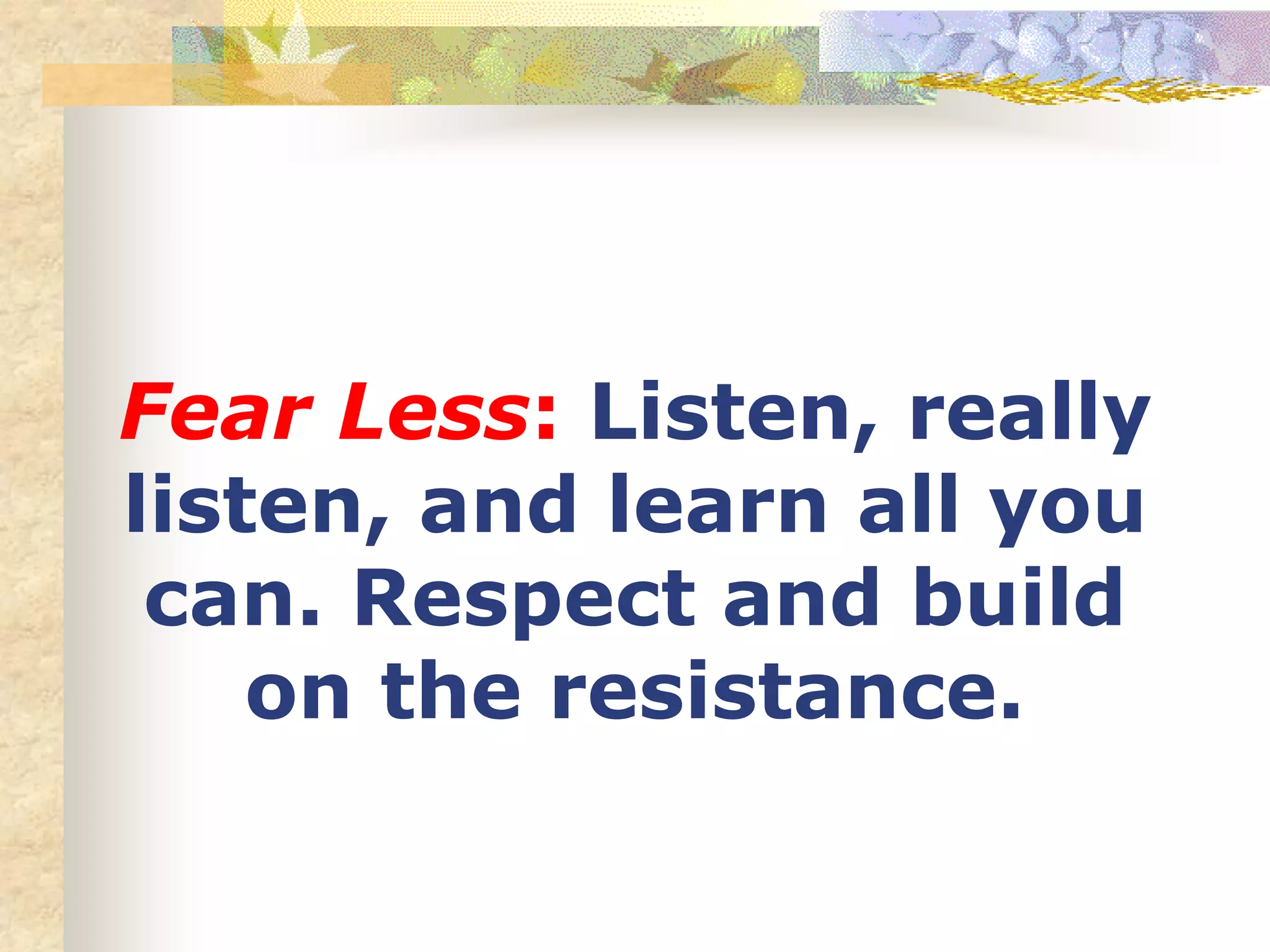 Fear Less: Listen, really
listen, and learn all you
can. Respect and build
on the resistance.
 