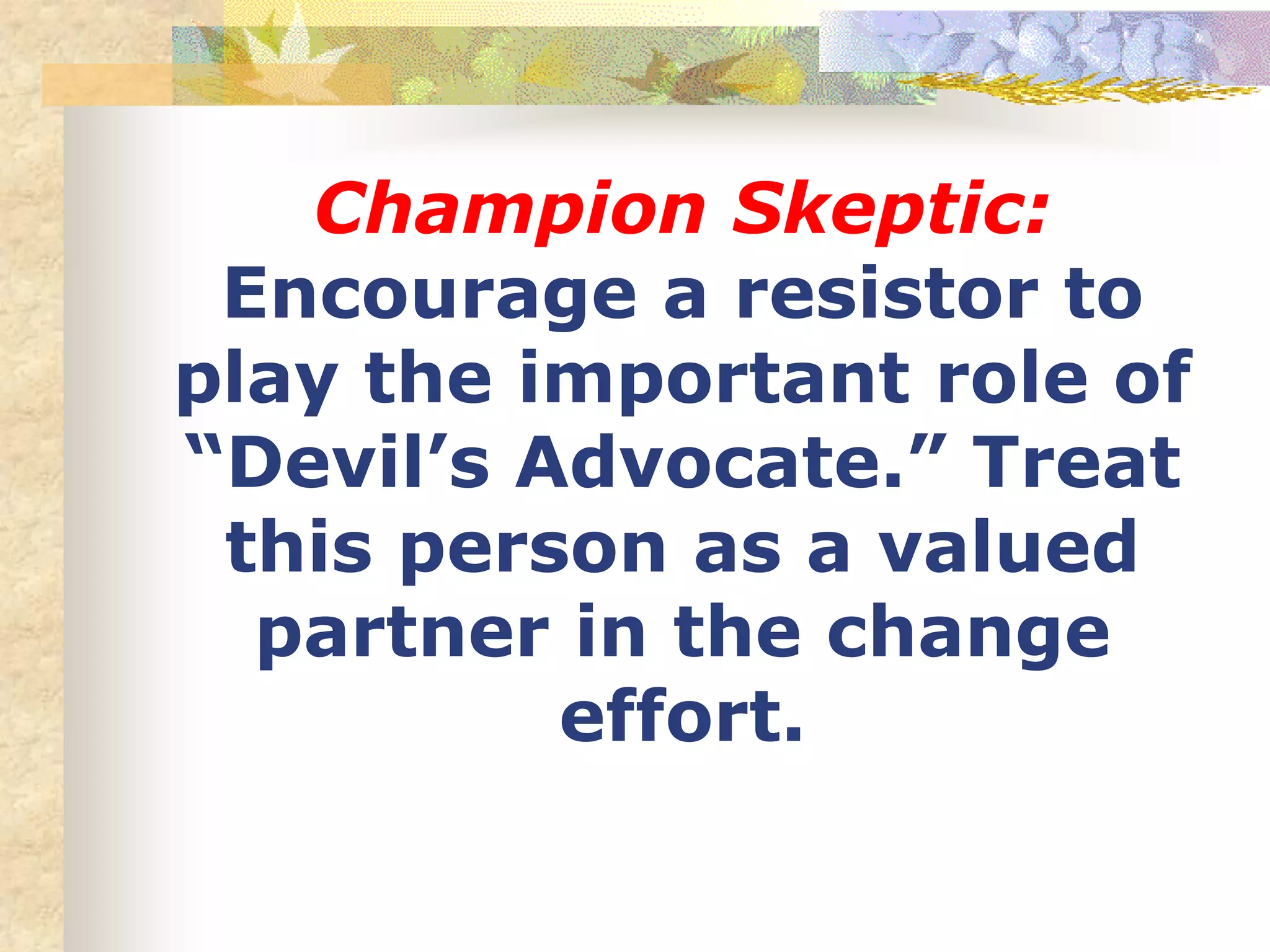 Champion Skeptic:
Encourage a resistor to
play the important role of
“Devil’s Advocate.” Treat
this person as a valued
partner in the change
effort.
 
