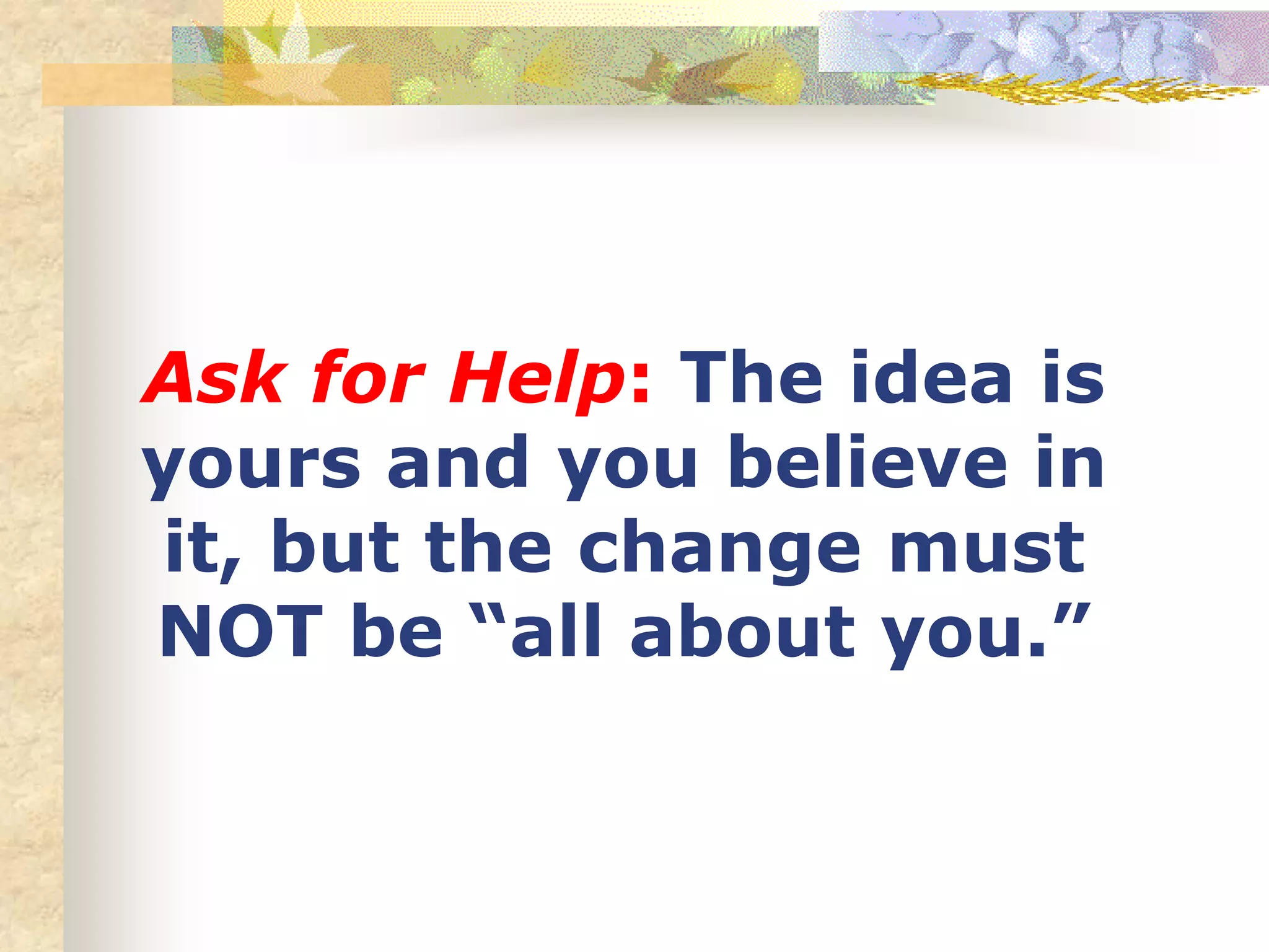 Ask for Help: The idea is
yours and you believe in
it, but the change must
NOT be “all about you.”
 
