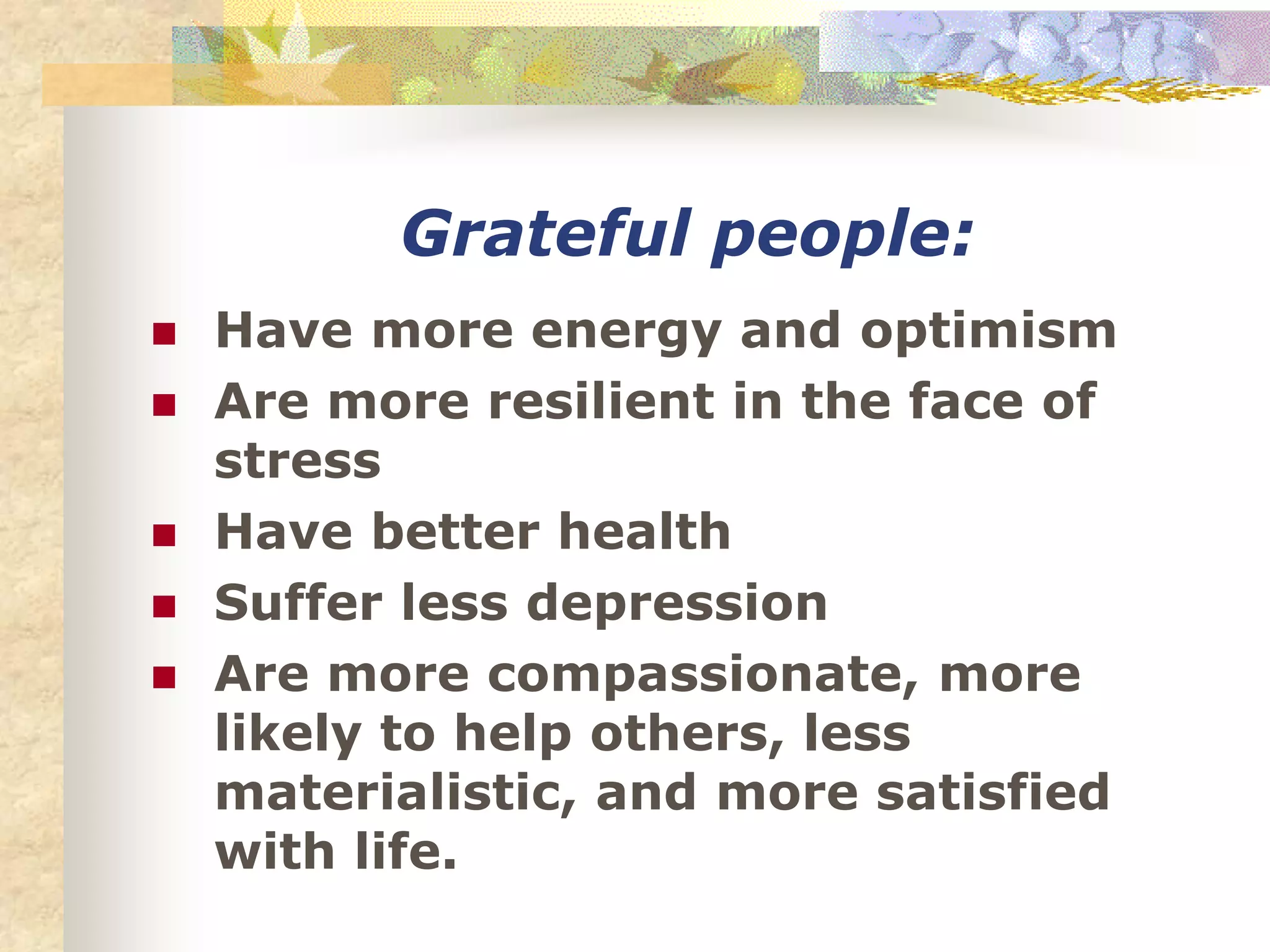 Grateful people:
 Have more energy and optimism
 Are more resilient in the face of
stress
 Have better health
 Suffer less depression
 Are more compassionate, more
likely to help others, less
materialistic, and more satisfied
with life.
 