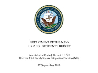 DEPARTMENT OF THE NAVY
        FY 2013 PRESIDENT’S BUDGET

          Rear Admiral Kevin J. Kovacich, USN
Director, Joint Capabilities & Integration Division (N83)


                 27 September 2012
                                                            1
 