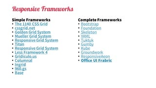 Responsive Frameworks
Simple Frameworks
• The 1140 CSS Grid
• cssgrid.net
• Golden Grid System
• Mueller Grid System
• Responsive Grid System
• Titan
• Responsive Grid System
• Less Framework 4
• Gridiculo.us
• Columnal
• Ingrid
• 960.gs
• Base
Complete Frameworks
• Bootstrap
• Foundation
• Skeleton
• YAML
• Tuktuk
• Gumby
• Kube
• Groundwork
• ResponsiveAeon
• Office UI Frabric
 