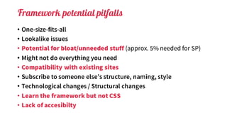 Framework potential pitfalls
• One-size-fits-all
• Lookalike issues
• Potential for bloat/unneeded stuff (approx. 5% needed for SP)
• Might not do everything you need
• Compatibility with existing sites
• Subscribe to someone else’s structure, naming, style
• Technological changes / Structural changes
• Learn the framework but not CSS
• Lack of accesibilty
 