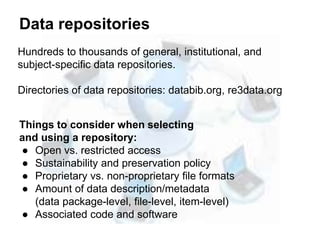 Data repositories
Things to consider when selecting
and using a repository:
● Open vs. restricted access
● Sustainability and preservation policy
● Proprietary vs. non-proprietary file formats
● Amount of data description/metadata
(data package-level, file-level, item-level)
● Associated code and software
Hundreds to thousands of general, institutional, and
subject-specific data repositories.
Directories of data repositories: databib.org, re3data.org
 