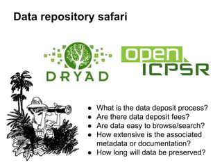 Data repository safari
● What is the data deposit process?
● Are there data deposit fees?
● Are data easy to browse/search?
● How extensive is the associated
metadata or documentation?
● How long will data be preserved?
 