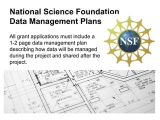 National Science Foundation
Data Management Plans
All grant applications must include a
1-2 page data management plan
describing how data will be managed
during the project and shared after the
project.
 