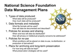 National Science Foundation
Data Management Plans
1. Types of data produced
What data will be produced?
How much data will be produced?
1. Data formats and metadata
What file formats will be used?
How will data be documented and described?
1. Policies for access and sharing
When and how will data be distributed?
How will privacy or intellectual property concerns be addressed?
1. Policies for re-use
What conditions will be placed on data re-use, re-distribution, or
production of derivatives?
1. Plans for archiving and long-term preservation
For how long will data be kept?
What preservation strategies will be used?
 