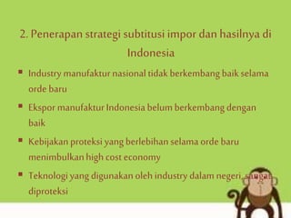 2.Penerapan strategi subtitusi impor dan hasilnya di
Indonesia
 Industry manufakturnasional tidak berkembangbaikselama
orde baru
 Ekspor manufakturIndonesiabelumberkembangdengan
baik
 Kebijakanproteksi yang berlebihan selama orde baru
menimbulkanhigh cost economy
 Teknologiyang digunakanolehindustry dalam negeri, sangat
diproteksi
 
