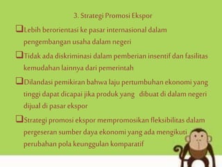 3. StrategiPromosi Ekspor
Lebihberorientasi kepasar internasionaldalam
pengembanganusahadalam negeri
Tidak ada diskriminasi dalam pemberian insentifdan fasilitas
kemudahanlainnya dari pemerintah
Dilandasipemikiran bahwa lajupertumbuhanekonomiyang
tinggidapat dicapai jika produk yang dibuat di dalam negeri
dijual di pasar ekspor
Strategipromosi ekspor mempromosikan fleksibilitasdalam
pergeseran sumber daya ekonomiyang ada mengikuti
perubahanpola keunggulankomparatif
 