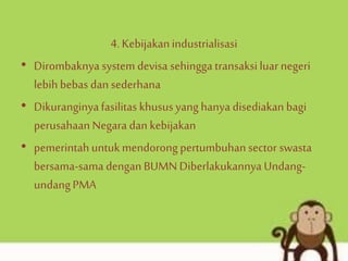 4. Kebijakanindustrialisasi
• Dirombaknya system devisa sehinggatransaksi luar negeri
lebihbebas dan sederhana
• Dikuranginyafasilitas khususyang hanya disediakan bagi
perusahaanNegara dan kebijakan
• pemerintahuntukmendorongpertumbuhansector swasta
bersama-sama denganBUMN Diberlakukannya Undang-
undangPMA
 
