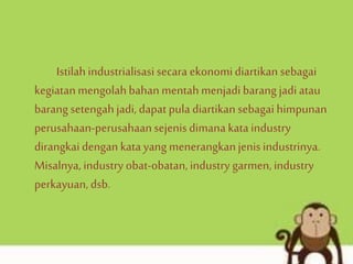 Istilahindustrialisasi secara ekonomidiartikan sebagai
kegiatanmengolahbahanmentahmenjadibarang jadi atau
barangsetengahjadi, dapat pula diartikan sebagai himpunan
perusahaan-perusahaansejenisdimana kataindustry
dirangkaidengankata yang menerangkanjenisindustrinya.
Misalnya, industry obat-obatan, industry garmen, industry
perkayuan, dsb.
 