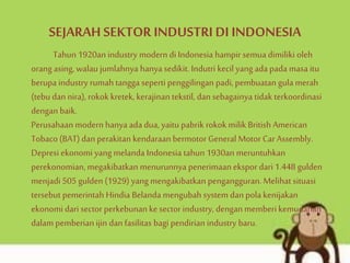 SEJARAH SEKTOR INDUSTRI DI INDONESIA
Tahun 1920an industry modern di Indonesia hampir semuadimiliki oleh
orang asing, walau jumlahnya hanya sedikit. Indutri kecil yang ada pada masa itu
berupa industry rumah tangga seperti penggilingan padi, pembuatan gula merah
(tebu dan nira), rokok kretek, kerajinan tekstil, dansebagainya tidak terkoordinasi
dengan baik.
Perusahaan modern hanya ada dua, yaitu pabrik rokok milik British American
Tobaco (BAT) dan perakitan kendaraan bermotor General Motor CarAssembly.
Depresi ekonomi yang melanda Indonesia tahun 1930an meruntuhkan
perekonomian, megakibatkan menurunnya penerimaan ekspor dari 1.448 gulden
menjadi 505 gulden (1929) yang mengakibatkan pengangguran. Melihat situasi
tersebut pemerintah Hindia Belanda mengubah system dan pola kenijakan
ekonomi dari sector perkebunan kesector industry, dengan memberikemudahan
dalam pemberian ijin dan fasilitas bagi pendirian industry baru.
 