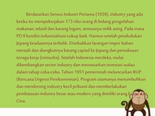 BerdasarkanSensus Industri Pertama (1939), industry yang ada
ketika itu mempekerjakan 173 ribu orang di bidang pengolahan
makanan,tekstildan barang logam, semuanya milik asing.Pada masa
PD II kondisiindustrialisasicukupbaik. Namun setelah pendudukan
Jepang keadaannyaterbalik. Disebabkan laranganimpor bahan
mentah dan diangkutnya barang capitalke Jepang dan pemaksaan
tenaga kerja (romusha). Setelah Indonesia merdeka, mulai
dikembangkan sector industry dan menawarkan investasi walau
dalam tahap coba-coba. Tahun 1951 pemerintah meluncurkan RUP
(Rencana Urgensi Perekonomian). Program utamanya menumbuhkan
dan mendorong industry kecilpribumi dan memberlakukan
pembatasan industry besar ataumodern yang dimilikiorang Eropa dan
Cina.
 