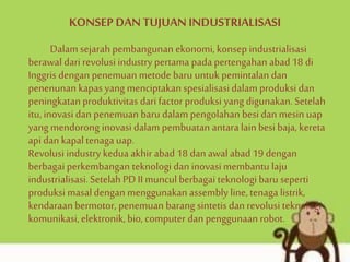 KONSEP DAN TUJUAN INDUSTRIALISASI
Dalam sejarah pembangunan ekonomi, konsep industrialisasi
berawal dari revolusi industry pertama pada pertengahan abad 18 di
Inggris dengan penemuan metode baru untukpemintalan dan
penenunan kapasyang menciptakan spesialisasidalam produksi dan
peningkatan produktivitas dari factor produksi yang digunakan.Setelah
itu,inovasi dan penemuan baru dalam pengolahan besi dan mesin uap
yang mendorong inovasi dalam pembuatan antara lainbesi baja,kereta
api dan kapaltenaga uap.
Revolusi industry kedua akhirabad 18 dan awalabad 19 dengan
berbagai perkembangan teknologi dan inovasimembantu laju
industrialisasi.Setelah PD II muncul berbagai teknologi baru seperti
produksi masaldengan menggunakan assembly line, tenaga listrik,
kendaraanbermotor, penemuan barang sintetisdan revolusi teknologi
komunikasi,elektronik, bio, computer dan penggunaan robot.
 