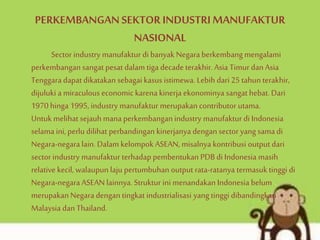 PERKEMBANGANSEKTOR INDUSTRIMANUFAKTUR
NASIONAL
Sector industry manufaktur di banyak Negara berkembang mengalami
perkembangansangat pesat dalam tiga decadeterakhir. Asia Timur danAsia
Tenggara dapat dikatakan sebagai kasus istimewa. Lebih dari 25 tahun terakhir,
dijuluki a miraculous economic karena kinerja ekonominya sangat hebat. Dari
1970 hinga 1995, industry manufaktur merupakan contributor utama.
Untuk melihat sejauh mana perkembangan industry manufaktur di Indonesia
selama ini, perlu dilihat perbandingan kinerjanya dengan sectoryang sama di
Negara-negara lain. Dalam kelompok ASEAN, misalnya kontribusi output dari
sector industry manufaktur terhadap pembentukan PDB di Indonesia masih
relative kecil, walaupun laju pertumbuhan output rata-ratanya termasuk tinggi di
Negara-negara ASEAN lainnya. Struktur ini menandakan Indonesia belum
merupakanNegaradengan tingkat industrialisasi yang tinggi dibandingkan
Malaysia dan Thailand.
 