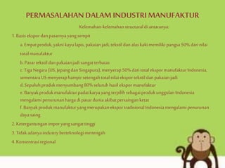 PERMASALAHANDALAM INDUSTRIMANUFAKTUR
Kelemahan-kelemahanstructuraldi antaranya:
1.Basisekspordanpasarnyayangsempit
a.Empatproduk,yaknikayulapis,pakaianjadi,tekstildanalaskakimemiliki pangsa50%darinilai
totalmanufaktur
b.Pasartekstildanpakaianjadi sangatterbatas
c.TigaNegara(US,Jepang danSingapura),menyerap50%daritotalekspormanufakturIndonesia,
sementaraUSmenyeraphampirsetengahtotalnilaieksportekstildanpakaianjadi
d.Sepuluhprodukmenyumbang80% seluruhhasil ekspormanufaktur
e.Banyakprodukmanufakturpadatkaryayangterpilih sebagaiprodukunggulan Indonesia
mengalami penurunanhargadi pasarduniaakibatpersainganketat
f.BanyakprodukmanufakturyangmerupakaneksportradisionalIndonesiamengalami penurunan
dayasaing
2.Ketergantunganimporyangsangattinggi
3.Tidakadanyaindustryberteknologimenengah
4.Konsentrasiregional
 