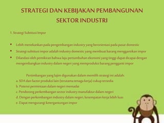 STRATEGI DAN KEBIJAKAN PEMBANGUNAN
SEKTOR INDUSTRI
1.StrategiSubtitusiImpor
 Lebihmenekankanpadapengembanganindustryyangberorientasipadapasardomestic
 Strategisubtitusiimporadalahindustrydomestic yangmembuatbarangmenggantikanimpor
 Dilandasiolehpemikiranbahwalaju pertumbuhanekonomiyangtinggi dapatdicapaidengan
mengembangkanindustrydalamnegeriyangmemproduksibarangpengganti impor
Pertimbanganyanglajim digunakandalammemilih strategiini adalah:
a.SDAdanfactorproduksilain (terutamatenagakerja)cukuptersedia
b.Potensipermintaandalamnegeri memadai
c.Pendorongperkembangansectorindustrymanufakturdalamnegeri
d.Denganperkembanganindustrydalamnegeri,kesempatankerjalebih luas
e.Dapatmengurangi ketergantunganimpor
 
