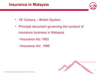 AIA confidential and proprietary information. Not for distribution.
10
Insurance in Malaysia
• 18th
Century – British System
• Principal document governing the conduct of
insurance business in Malaysia
–Insurance Act 1963
–Insurance Act 1996
 