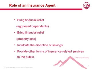 AIA confidential and proprietary information. Not for distribution.
11
Role of an Insurance Agent
• Bring financial relief
(aggrieved dependents)
• Bring financial relief
(property loss)
• Inculcate the discipline of savings
• Provide other forms of insurance related services
to the public.
 