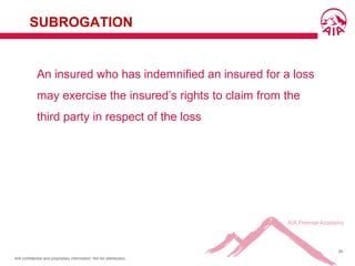 AIA confidential and proprietary information. Not for distribution.
28
SUBROGATION
An insured who has indemnified an insured for a loss
may exercise the insured’s rights to claim from the
third party in respect of the loss
 