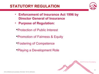 AIA confidential and proprietary information. Not for distribution.
45
STATUTORY REGULATION
• Enforcement of Insurance Act 1996 by
Director General of Insurance
• Purpose of Regulation:
Protection of Public Interest
Promotion of Fairness & Equity
Fostering of Competence
Playing a Development Role
 