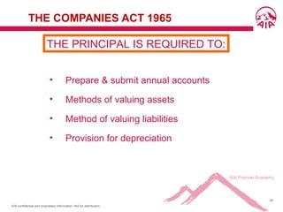 AIA confidential and proprietary information. Not for distribution.
46
THE COMPANIES ACT 1965
• Prepare & submit annual accounts
• Methods of valuing assets
• Method of valuing liabilities
• Provision for depreciation
THE PRINCIPAL IS REQUIRED TO:
 