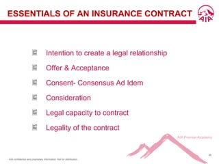 AIA confidential and proprietary information. Not for distribution.
48
ESSENTIALS OF AN INSURANCE CONTRACT
 Intention to create a legal relationship
 Offer & Acceptance
 Consent- Consensus Ad Idem
 Consideration
 Legal capacity to contract
 Legality of the contract
 