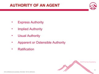 AIA confidential and proprietary information. Not for distribution.
54
AUTHORITY OF AN AGENT
• Express Authority
• Implied Authority
• Usual Authority
• Apparent or Ostensible Authority
• Ratification
 