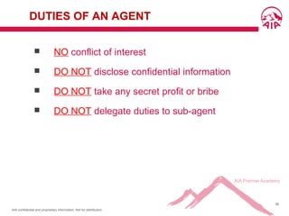 AIA confidential and proprietary information. Not for distribution.
56
DUTIES OF AN AGENT
 NO conflict of interest
 DO NOT disclose confidential information
 DO NOT take any secret profit or bribe
 DO NOT delegate duties to sub-agent
 