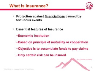 AIA confidential and proprietary information. Not for distribution.
6
What is Insurance?
• Protection against financial loss caused by
fortuitous events
• Essential features of Insurance
–Economic institution
–Based on principle of mutuality or cooperation
–Objective is to accumulate funds to pay claims
–Only certain risk can be insured
 