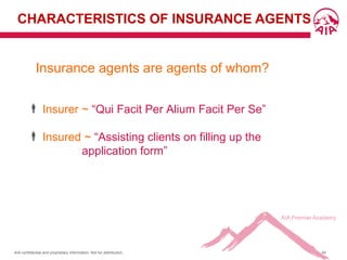 AIA confidential and proprietary information. Not for distribution. 60
CHARACTERISTICS OF INSURANCE AGENTS
Insurance agents are agents of whom?
 Insurer ~ “Qui Facit Per Alium Facit Per Se”
 Insured ~ “Assisting clients on filling up the
application form”
 