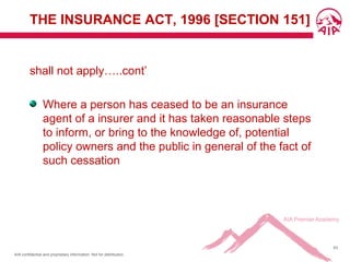 AIA confidential and proprietary information. Not for distribution.
63
THE INSURANCE ACT, 1996 [SECTION 151]
shall not apply…..cont’
Where a person has ceased to be an insurance
agent of a insurer and it has taken reasonable steps
to inform, or bring to the knowledge of, potential
policy owners and the public in general of the fact of
such cessation
 