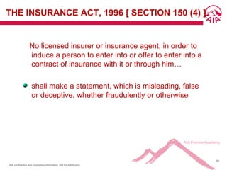 AIA confidential and proprietary information. Not for distribution.
64
THE INSURANCE ACT, 1996 [ SECTION 150 (4) ]
No licensed insurer or insurance agent, in order to
induce a person to enter into or offer to enter into a
contract of insurance with it or through him…
shall make a statement, which is misleading, false
or deceptive, whether fraudulently or otherwise
 