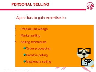 AIA confidential and proprietary information. Not for distribution.
73
PERSONAL SELLING
• Product knowledge
• Market selling
• Selling techniques
Order processing
Creative selling
Missionary selling
Agent has to gain expertise in:
 