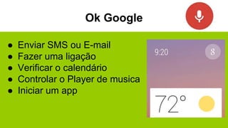 Ok Google
● Enviar SMS ou E-mail
● Fazer uma ligação
● Verificar o calendário
● Controlar o Player de musica
● Iniciar um app
 
