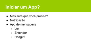 Iniciar um App?
● Mas será que você precisa?
● Notificação
● App de mensagens
○ Ler
○ Entender
○ Reagir?
 
