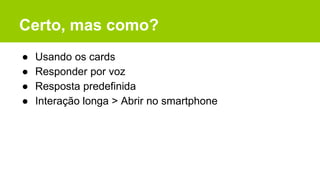Certo, mas como?
● Usando os cards
● Responder por voz
● Resposta predefinida
● Interação longa > Abrir no smartphone
 