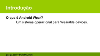 Introdução
O que é Android Wear?
Um sistema operacional para Wearable devices.
google.com/+BrunoDeLimaS
 