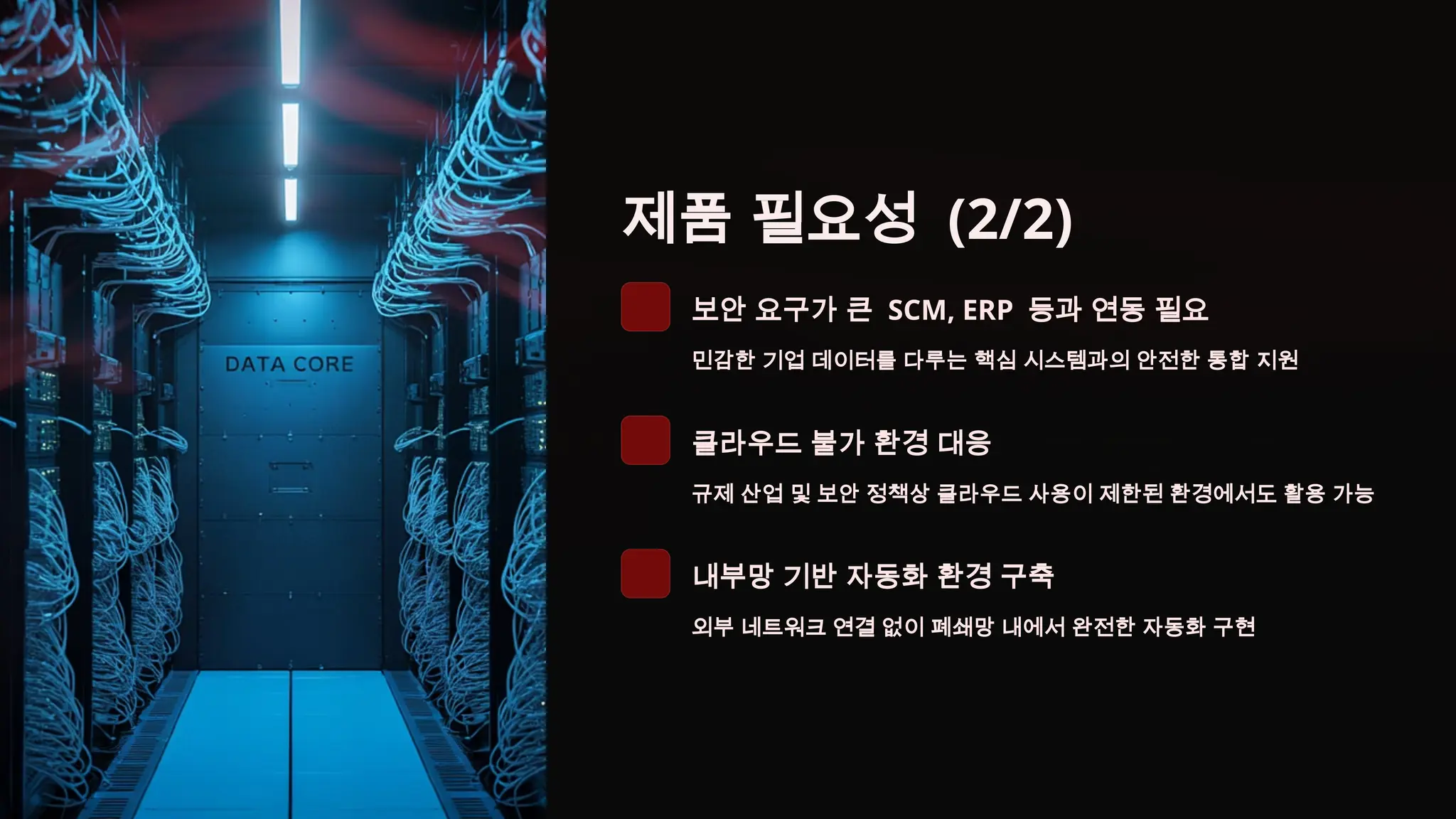 제품 필요성 (2/2)
보안 요구가 큰 SCM, ERP 등과 연동 필요
민감한 기업 데이터를 다루는 핵심 시스템과의 안전한 통합 지원
클라우드 불가 환경 대응
규제 산업 및 보안 정책상 클라우드 사용이 제한된 환경에서도 활용 가능
내부망 기반 자동화 환경 구축
외부 네트워크 연결 없이 폐쇄망 내에서 완전한 자동화 구현
 