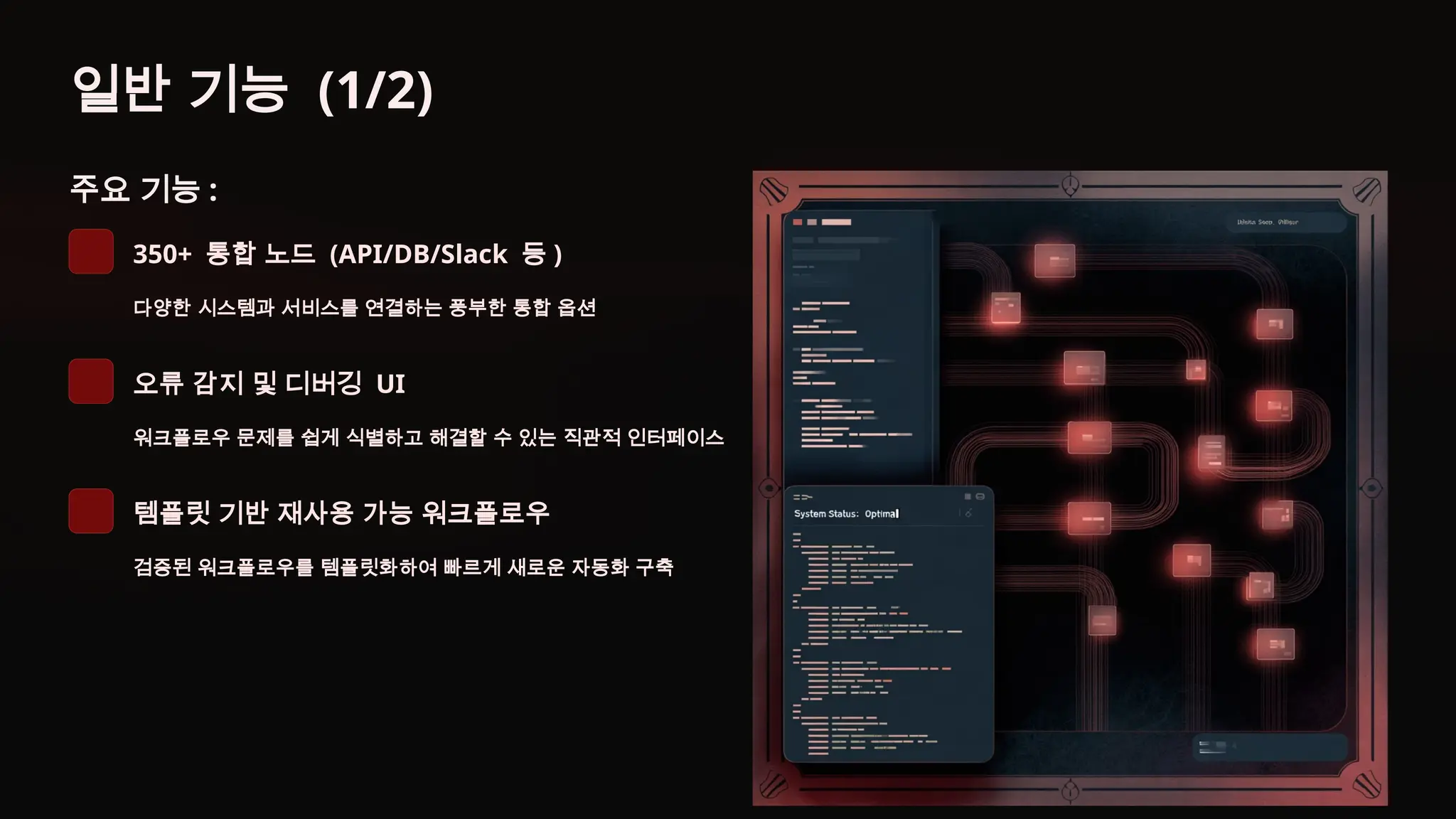 일반 기능 (1/2)
주요 기능 :
350+ 통합 노드 (API/DB/Slack 등 )
다양한 시스템과 서비스를 연결하는 풍부한 통합 옵션
오류 감지 및 디버깅 UI
워크플로우 문제를 쉽게 식별하고 해결할 수 있는 직관적 인터페이스
템플릿 기반 재사용 가능 워크플로우
검증된 워크플로우를 템플릿화하여 빠르게 새로운 자동화 구축
 