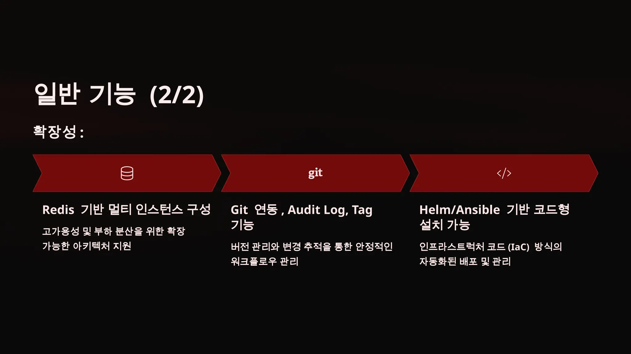 일반 기능 (2/2)
확장성 :
Redis 기반 멀티 인스턴스 구성
고가용성 및 부하 분산을 위한 확장
가능한 아키텍처 지원
Git 연동 , Audit Log, Tag
기능
버전 관리와 변경 추적을 통한 안정적인
워크플로우 관리
Helm/Ansible 기반 코드형
설치 가능
인프라스트럭처 코드 (IaC) 방식의
자동화된 배포 및 관리
 