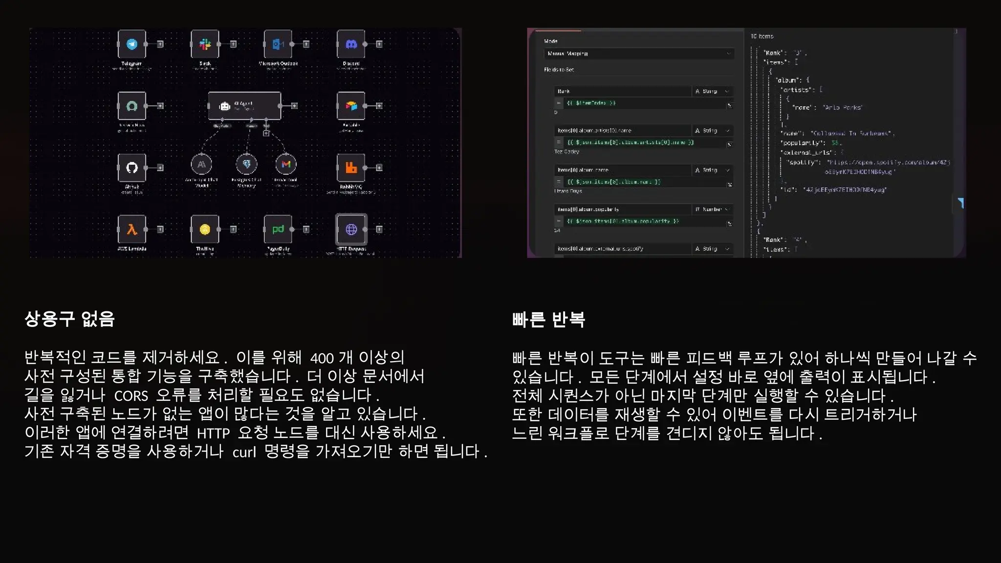 상용구 없음
반복적인 코드를 제거하세요 . 이를 위해 400 개 이상의
사전 구성된 통합 기능을 구축했습니다 . 더 이상 문서에서
길을 잃거나 CORS 오류를 처리할 필요도 없습니다 .
사전 구축된 노드가 없는 앱이 많다는 것을 알고 있습니다 .
이러한 앱에 연결하려면 HTTP 요청 노드를 대신 사용하세요 .
기존 자격 증명을 사용하거나 curl 명령을 가져오기만 하면 됩니다 .
빠른 반복
빠른 반복이 도구는 빠른 피드백 루프가 있어 하나씩 만들어 나갈 수
있습니다 . 모든 단계에서 설정 바로 옆에 출력이 표시됩니다 .
전체 시퀀스가 아닌 마지막 단계만 실행할 수 있습니다 .
또한 데이터를 재생할 수 있어 이벤트를 다시 트리거하거나
느린 워크플로 단계를 견디지 않아도 됩니다 .
 