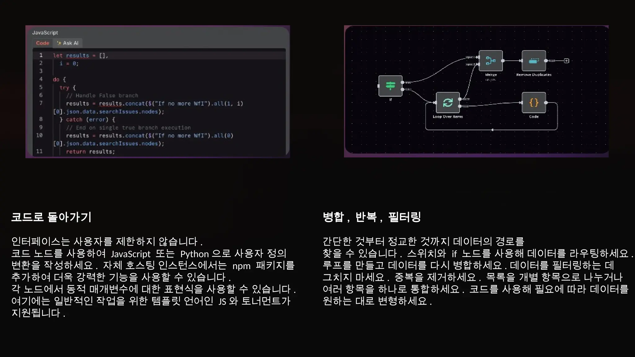 코드로 돌아가기
인터페이스는 사용자를 제한하지 않습니다 .
코드 노드를 사용하여 JavaScript 또는 Python 으로 사용자 정의
변환을 작성하세요 . 자체 호스팅 인스턴스에서는 npm 패키지를
추가하여 더욱 강력한 기능을 사용할 수 있습니다 .
각 노드에서 동적 매개변수에 대한 표현식을 사용할 수 있습니다 .
여기에는 일반적인 작업을 위한 템플릿 언어인 JS 와 토너먼트가
지원됩니다 .
병합 , 반복 , 필터링
간단한 것부터 정교한 것까지 데이터의 경로를
찾을 수 있습니다 . 스위치와 if 노드를 사용해 데이터를 라우팅하세요 .
루프를 만들고 데이터를 다시 병합하세요 . 데이터를 필터링하는 데
그치지 마세요 . 중복을 제거하세요 . 목록을 개별 항목으로 나누거나
여러 항목을 하나로 통합하세요 . 코드를 사용해 필요에 따라 데이터를
원하는 대로 변형하세요 .
 