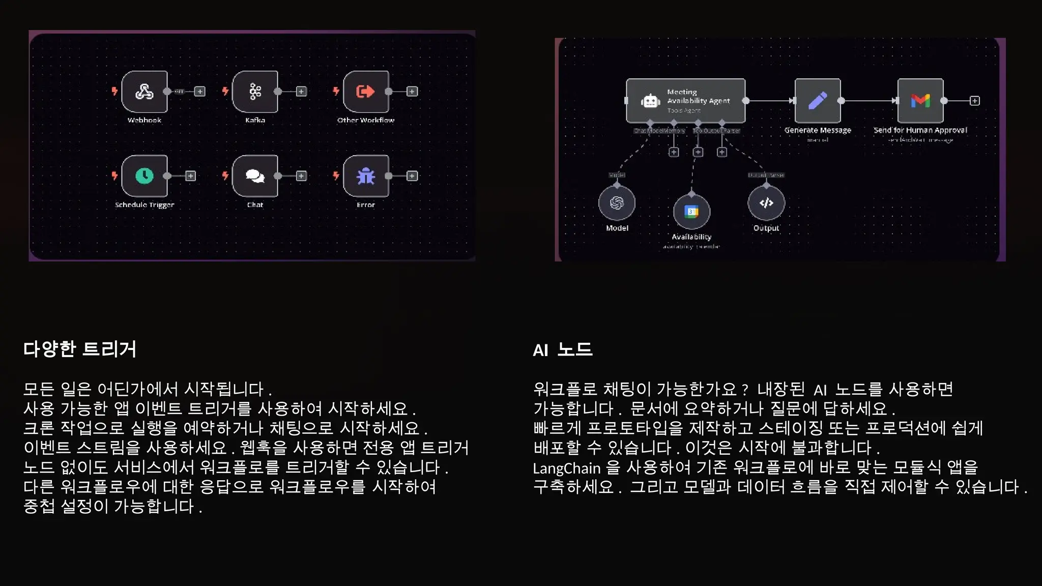 다양한 트리거
모든 일은 어딘가에서 시작됩니다 .
사용 가능한 앱 이벤트 트리거를 사용하여 시작하세요 .
크론 작업으로 실행을 예약하거나 채팅으로 시작하세요 .
이벤트 스트림을 사용하세요 . 웹훅을 사용하면 전용 앱 트리거
노드 없이도 서비스에서 워크플로를 트리거할 수 있습니다 .
다른 워크플로우에 대한 응답으로 워크플로우를 시작하여
중첩 설정이 가능합니다 .
AI 노드
워크플로 채팅이 가능한가요 ? 내장된 AI 노드를 사용하면
가능합니다 . 문서에 요약하거나 질문에 답하세요 .
빠르게 프로토타입을 제작하고 스테이징 또는 프로덕션에 쉽게
배포할 수 있습니다 . 이것은 시작에 불과합니다 .
LangChain 을 사용하여 기존 워크플로에 바로 맞는 모듈식 앱을
구축하세요 . 그리고 모델과 데이터 흐름을 직접 제어할 수 있습니다 .
 