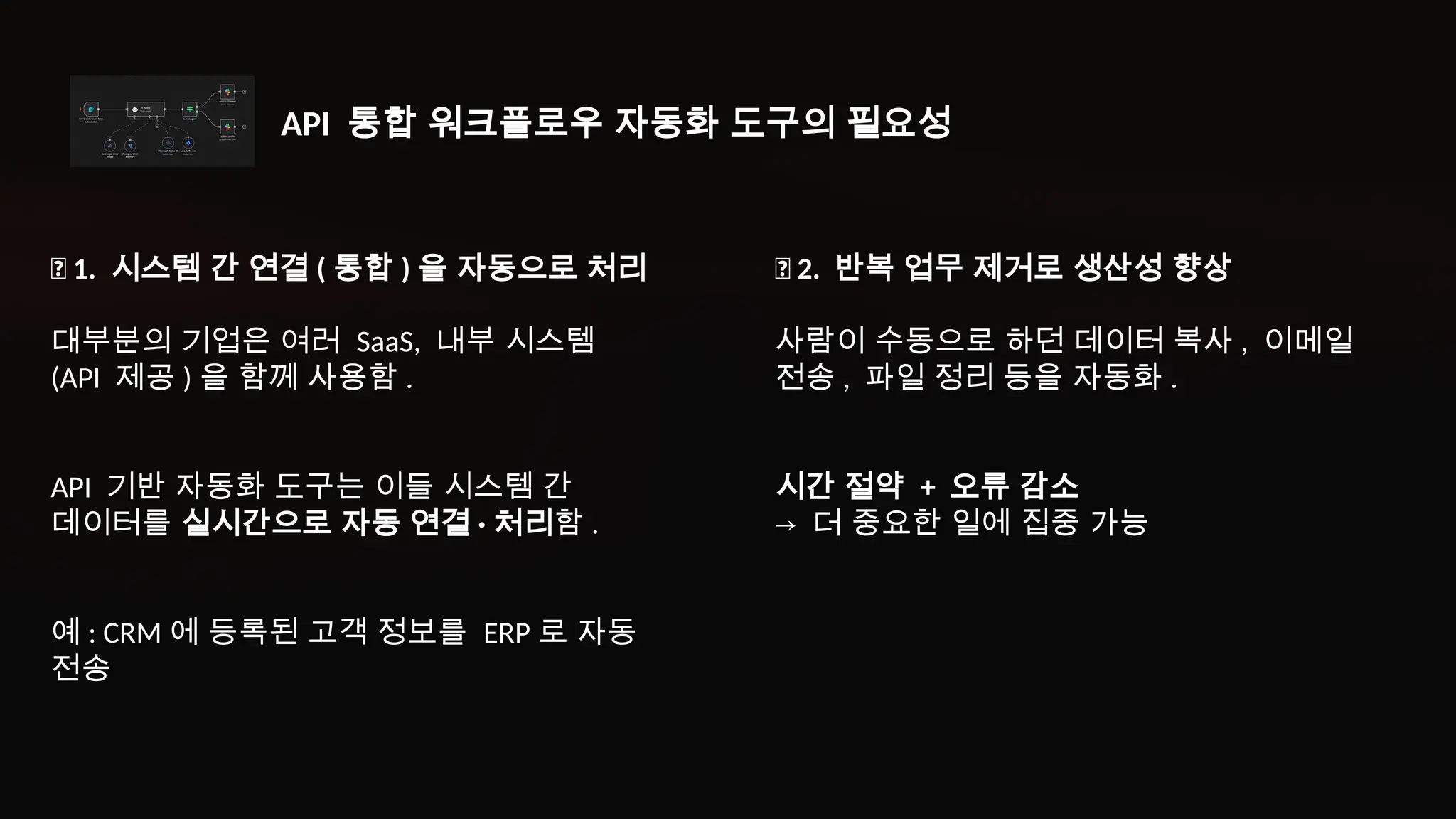 ✅ 2. 반복 업무 제거로 생산성 향상
사람이 수동으로 하던 데이터 복사 , 이메일
전송 , 파일 정리 등을 자동화 .
시간 절약 + 오류 감소
→ 더 중요한 일에 집중 가능
✅ 1. 시스템 간 연결 ( 통합 ) 을 자동으로 처리
대부분의 기업은 여러 SaaS, 내부 시스템
(API 제공 ) 을 함께 사용함 .
API 기반 자동화 도구는 이들 시스템 간
데이터를 실시간으로 자동 연결 · 처리함 .
예 : CRM 에 등록된 고객 정보를 ERP 로 자동
전송
API 통합 워크플로우 자동화 도구의 필요성
 