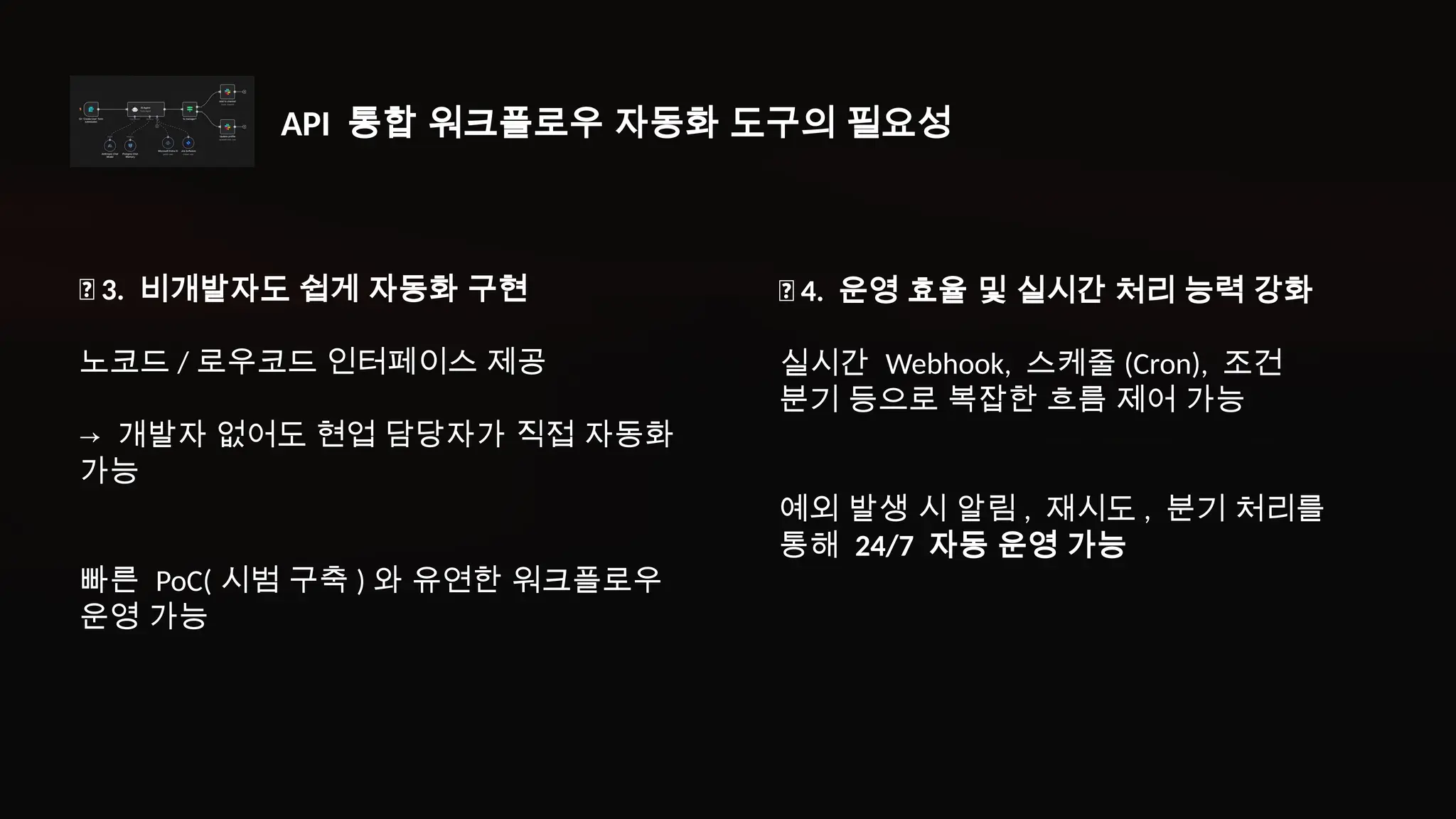 ✅ 3. 비개발자도 쉽게 자동화 구현
노코드 / 로우코드 인터페이스 제공
→ 개발자 없어도 현업 담당자가 직접 자동화
가능
빠른 PoC( 시범 구축 ) 와 유연한 워크플로우
운영 가능
✅ 4. 운영 효율 및 실시간 처리 능력 강화
실시간 Webhook, 스케줄 (Cron), 조건
분기 등으로 복잡한 흐름 제어 가능
예외 발생 시 알림 , 재시도 , 분기 처리를
통해 24/7 자동 운영 가능
API 통합 워크플로우 자동화 도구의 필요성
 